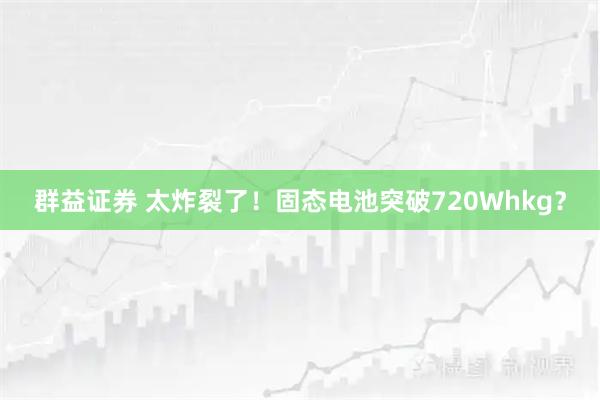 群益证券 太炸裂了！固态电池突破720Whkg？