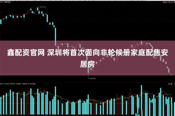 鑫配资官网 深圳将首次面向非轮候册家庭配售安居房