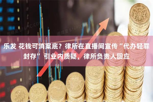 乐发 花钱可消案底？律所在直播间宣传“代办轻罪封存” 引业内质疑，律所负责人回应