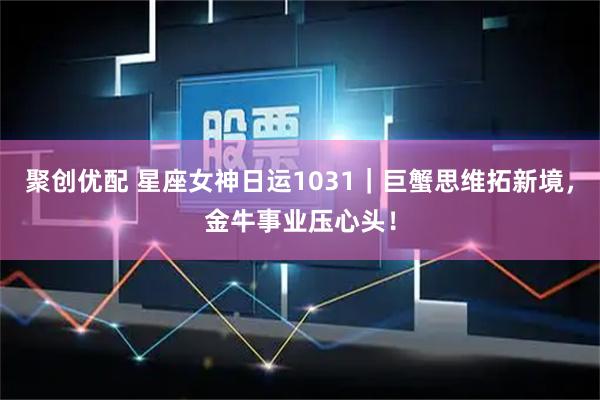 聚创优配 星座女神日运1031｜巨蟹思维拓新境，金牛事业压心头！