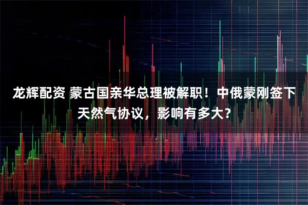 龙辉配资 蒙古国亲华总理被解职！中俄蒙刚签下天然气协议，影响有多大？