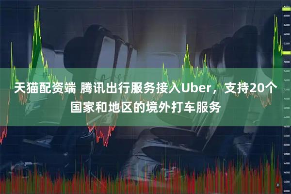 天猫配资端 腾讯出行服务接入Uber，支持20个国家和地区的境外打车服务