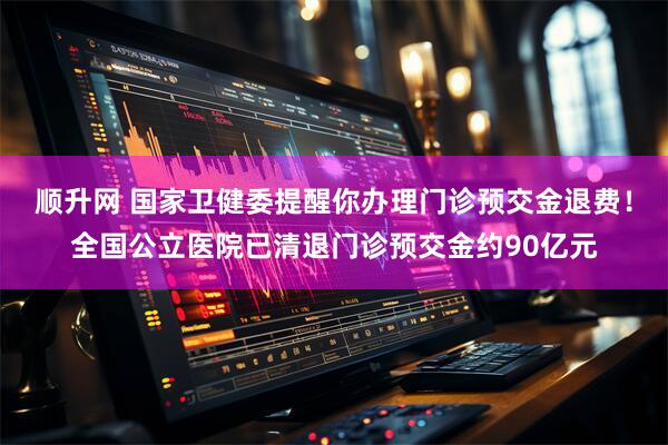 顺升网 国家卫健委提醒你办理门诊预交金退费！全国公立医院已清退门诊预交金约90亿元