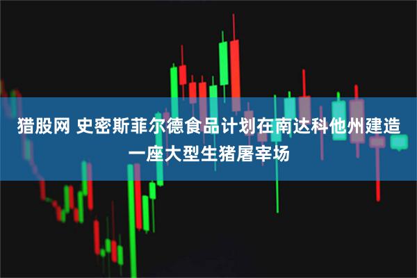 猎股网 史密斯菲尔德食品计划在南达科他州建造一座大型生猪屠宰场