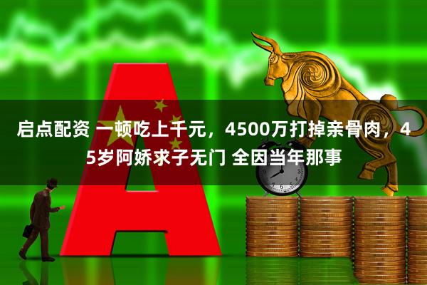启点配资 一顿吃上千元，4500万打掉亲骨肉，45岁阿娇求子无门 全因当年那事