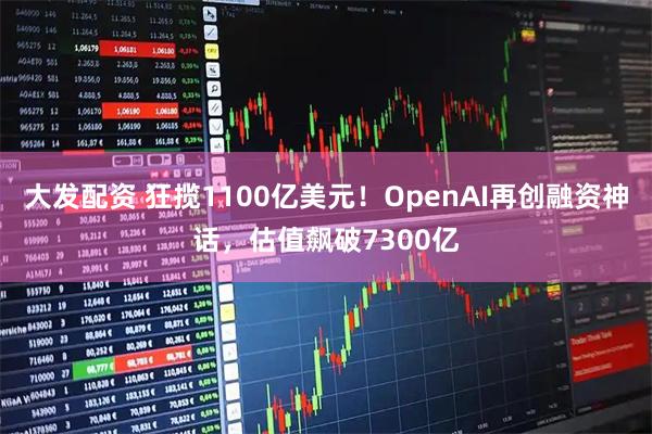 大发配资 狂揽1100亿美元！OpenAI再创融资神话，估值飙破7300亿