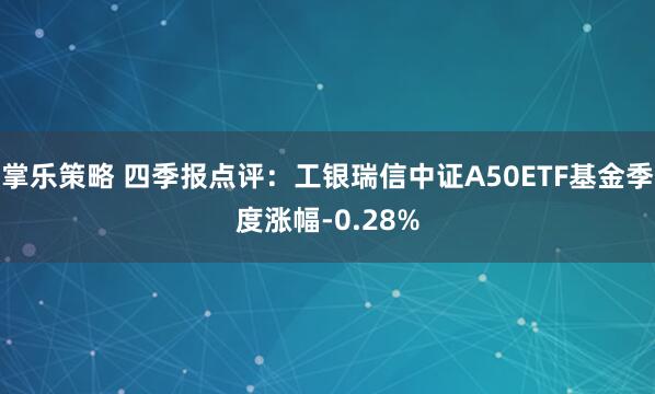 掌乐策略 四季报点评：工银瑞信中证A50ETF基金季度涨幅-0.28%
