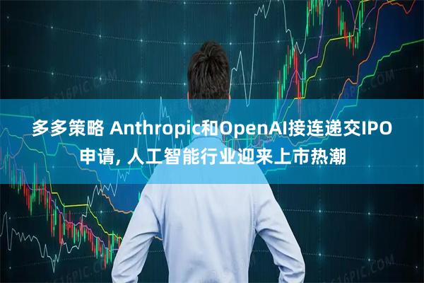 多多策略 Anthropic和OpenAI接连递交IPO申请, 人工智能行业迎来上市热潮