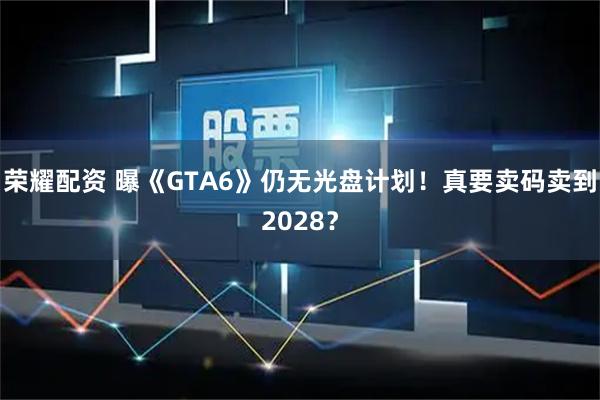 荣耀配资 曝《GTA6》仍无光盘计划！真要卖码卖到2028？