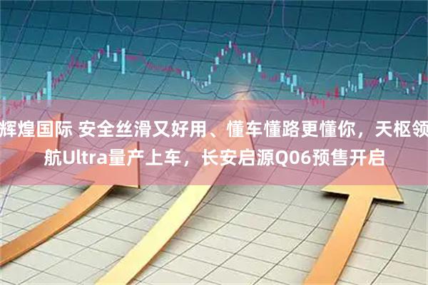 辉煌国际 安全丝滑又好用、懂车懂路更懂你，天枢领航Ultra量产上车，长安启源Q06预售开启